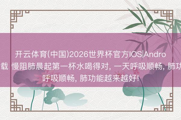 开云体育(中国)2026世界杯官方IOS|Android手机app下载 慢阻肺晨起第一杯水喝得对， 一天呼吸顺畅， 肺功能越来越好!