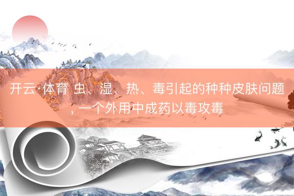 开云·体育 虫、湿、热、毒引起的种种皮肤问题, 一个外用中成药以毒攻毒