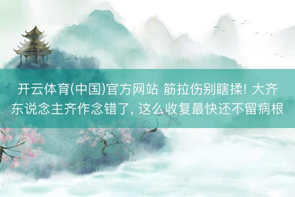 开云体育(中国)官方网站 筋拉伤别瞎揉! 大齐东说念主齐作念错了， 这么收复最快还不留病根
