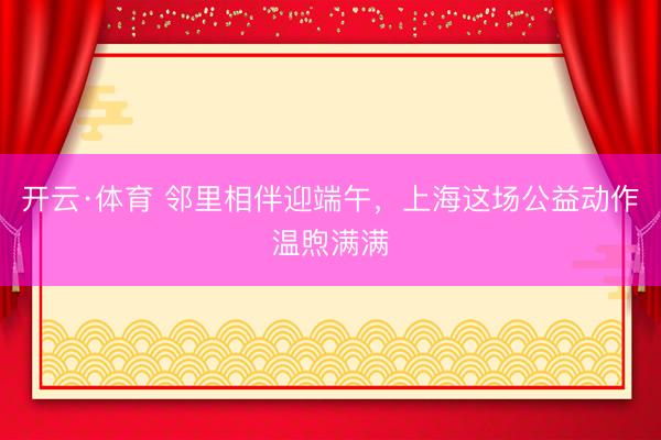 开云·体育 邻里相伴迎端午,上海这场公益动作温煦满满