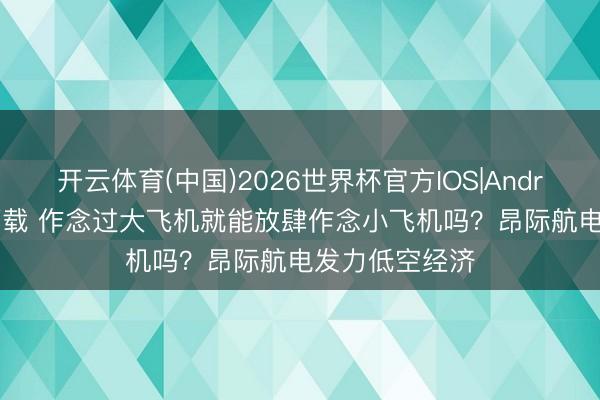 开云体育(中国)2026世界杯官方IOS|Android手机app下载 作念过大飞机就能放肆作念小飞机吗?昂际航电发力低空经济