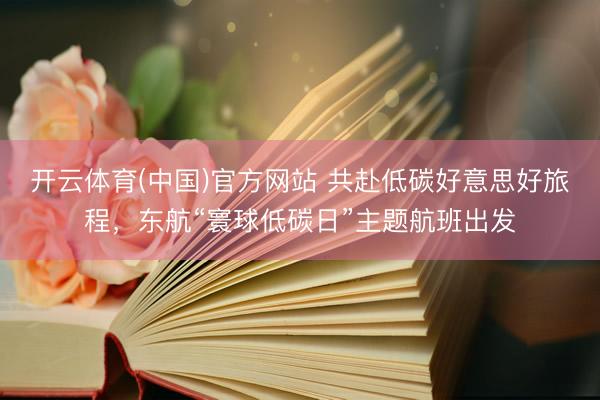 开云体育(中国)官方网站 共赴低碳好意思好旅程,东航“寰球低碳日”主题航班出发