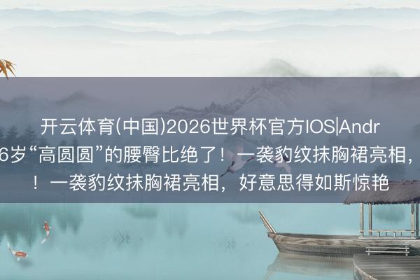 开云体育(中国)2026世界杯官方IOS|Android手机app下载 46岁“高圆圆”的腰臀比绝了!一袭豹纹抹胸裙亮相,好意思得如斯惊艳
