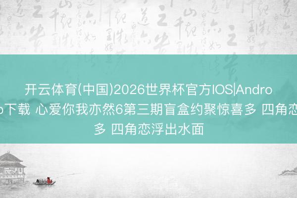 开云体育(中国)2026世界杯官方IOS|Android手机app下载 心爱你我亦然6第三期盲盒约聚惊喜多 四角恋浮出水面